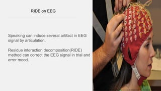 RIDE on EEG
Speaking can induce several artifact in EEG
signal by articulation.
Residue interaction decomposition(RIDE)
method can correct the EEG signal in trial and
error mood.
REF::https://www.evolving-science.com/bioengineering-brain-computer-interfaces/monitoring-brain-outside-lab-00129
 