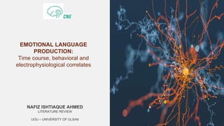 EMOTIONAL LANGUAGE
PRODUCTION:
Time course, behavioral and
electrophysiological correlates
NAFIZ ISHTIAQUE AHMED
LITERATURE REVIEW
UOU – UNIVERSITY OF ULSAN
 