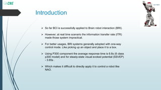 Introduction
 So far BCI is successfully applied to Brain robot interaction (BRI).
 However; at real time scenario the information transfer rate (ITR)
made those system impractical.
 For better usages, BRI systems generally adopted with one-way
control mode. Like picking up an object and place it to a box.
 Using P300 component the average response time is 6.6s (6 class
p300 model) and for steady-state visual evoked potential (SSVEP)
- 3.65s .
 Which makes it difficult to directly apply it to control a robot like
NAO.
I am NAO
 