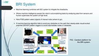 BRI System
 Machine learning combines with BCI system to mitigate the drawbacks.
 Where machine intelligence assists the robot in accomplishing tasks by analyzing data from sensors and
human supervises the system at high level.
 Here P300 pattern select objects of interest node (where to go).
 If machine learning algorithm fails to avoid any obstacles on the path then steady-state visual evoked
potential (SSVEP) pattern triggers to avoid intermediate nodes or obstacles.
FIG : Cerebot platform for
the BRI system.
 