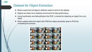 Dataset for Object Extraction
 Before experiment all object’s attribute needs to store to the dataset.
 Objects are taken form cluttered environment for best performance.
 Using fuzzification and defuzzification the IFCE is trained for detecting an object form any
angel.
 When subject select the object with P300 the object parameter goes to IFCE foo
completing the process.
 