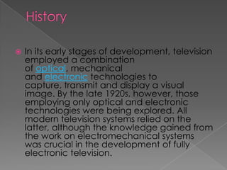    In its early stages of development, television
    employed a combination
    of optical, mechanical
    and electronic technologies to
    capture, transmit and display a visual
    image. By the late 1920s, however, those
    employing only optical and electronic
    technologies were being explored. All
    modern television systems relied on the
    latter, although the knowledge gained from
    the work on electromechanical systems
    was crucial in the development of fully
    electronic television.
 
