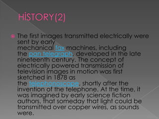    The first images transmitted electrically were
    sent by early
    mechanical fax machines, including
    the pan telegraph, developed in the late
    nineteenth century. The concept of
    electrically powered transmission of
    television images in motion was first
    sketched in 1878 as
    the telephonoscope, shortly after the
    invention of the telephone. At the time, it
    was imagined by early science fiction
    authors, that someday that light could be
    transmitted over copper wires, as sounds
    were.
 
