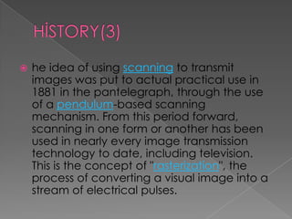    he idea of using scanning to transmit
    images was put to actual practical use in
    1881 in the pantelegraph, through the use
    of a pendulum-based scanning
    mechanism. From this period forward,
    scanning in one form or another has been
    used in nearly every image transmission
    technology to date, including television.
    This is the concept of "rasterization", the
    process of converting a visual image into a
    stream of electrical pulses.
 