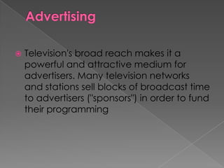    Television's broad reach makes it a
    powerful and attractive medium for
    advertisers. Many television networks
    and stations sell blocks of broadcast time
    to advertisers ("sponsors") in order to fund
    their programming
 