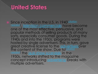    Since inception in the U.S. in 1940[citation
    needed], television commercials have become
    one of the most effective, persuasive, and
    popular methods of selling products of many
    sorts, especially consumer goods. During the
    1940s and into the 1950s, programs were
    hosted by single advertisers. This, in turn, gave
    great creative license to the advertisersover
    the content of the show. Due to[citation
    needed] the quiz show scandals in the
    1950s, networks shifted to the magazine
    concept introducing advertising breaks with
    multiple advertisers.
 