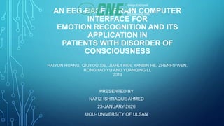 AN EEG-BASED BRAIN COMPUTER
INTERFACE FOR
EMOTION RECOGNITION AND ITS
APPLICATION IN
PATIENTS WITH DISORDER OF
CONSCIOUSNESS
HAIYUN HUANG, QIUYOU XIE, JIAHUI PAN, YANBIN HE, ZHENFU WEN,
RONGHAO YU AND YUANQING LI,
2019
PRESENTED BY
NAFIZ ISHTIAQUE AHMED
23-JANUARY-2020
UOU- UNIVERSITY OF ULSAN
Computational
Neural
Engineering Lab.
 