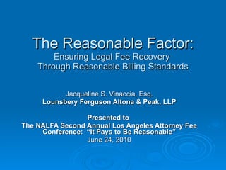 The Reasonable Factor: Ensuring Legal Fee Recovery  Through Reasonable Billing Standards Jacqueline S. Vinaccia, Esq. Lounsbery Ferguson Altona & Peak, LLP Presented to  The NALFA Second Annual Los Angeles Attorney Fee Conference:  “It Pays to Be Reasonable” June 24, 2010 