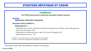 Claude EUGÈNE
STEATOSE HÉPATIQUE ET COEUR
Lanifibranor
Pan-PPAR (peroxisome proliferator-activated receptor) agonist
- Activité
Métabolisme, inflammation, fibrogenèse
- Résultats dans la NAFLD a)
Étude phase 2b 1)
- Amélioration du score SAF (résolution de la fibrose) plus important avec 1200 mg qu'avec 800 mg par jour
(49% versus 39%, placebo 22%).
- Amélioration de la fibrose d'au moins 1 stade: 48% versus 34% (placebo 29%)
- Bonne tolérance (Drop out < 5%)
a) NAFLD = Non-Alcoholic Fatty Liver Disease (foie gras non alcoolique).
b) NASH = Non-Alcoholic Steatohepatitis (stéatohépatite non alcoolique)
115
1) Francque N Engl J Med 2021 (Référence complète en fin de topo)
 