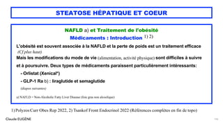 Claude EUGÈNE
STEATOSE HÉPATIQUE ET COEUR
NAFLD a) et Traitement de l'obésité
Médicaments : Introduction 1) 2)
L'obésité est souvent associée à la NAFLD et la perte de poids est un traitement efficace
(Cf plus haut)
Mais les modifications du mode de vie (alimentation, activité physique) sont difficiles à suivre
et à poursuivre. Deux types de médicaments paraissent particulièrement intéressants:
- Orlistat (Xenical*)
- GLP-1 Ra b) : liraglutide et semaglutide
(diapos suivantes)
a) NAFLD = Non-Alcoholic Fatty Liver Disease (foie gras non alcoolique)
126
1)PolyzosCurr Obes Rep 2022, 2) Tsankof Front Endocrinol 2022 (Références complètes en fin de topo)
 