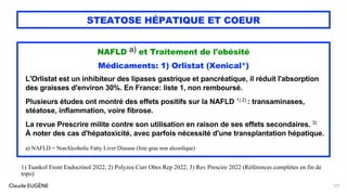 Claude EUGÈNE
STEATOSE HÉPATIQUE ET COEUR
NAFLD a) et Traitement de l'obésité
Médicaments: 1) Orlistat (Xenical*)
L'Orlistat est un inhibiteur des lipases gastrique et pancréatique, il réduit l'absorption
des graisses d'environ 30%. En France: liste 1, non remboursé.
Plusieurs études ont montré des effets positifs sur la NAFLD 1) 2) : transaminases,
stéatose, inflammation, voire fibrose.
La revue Prescrire milite contre son utilisation en raison de ses effets secondaires. 3)
À noter des cas d'hépatoxicité, avec parfois nécessité d'une transplantation hépatique.
a) NAFLD = NonAlcoholic Fatty Liver Disease (foie gras non alcoolique)
127
1) Tsankof Front Endocrinol 2022, 2) Polyzos Curr Obes Rep 2022, 3) Rev Prescire 2022 (Références complètes en fin de
topo)
 