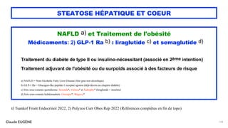 Claude EUGÈNE
STEATOSE HÉPATIQUE ET COEUR
NAFLD a) et Traitement de l'obésité
Médicaments: 2) GLP-1 Ra b) : liraglutide c) et semaglutide d)
Traitement du diabète de type II ou insulino-nécessitant (associé en 2ème intention)
Traitement adjuvant de l'obésité ou du surpoids associé à des facteurs de risque
a) NAFLD = Non-Alcoholic Fatty Liver Disease (foie gras non alcoolique)
b) GLP-1 Ra = Glucagon-like peptide-1 receptor agonist (déjà décrits au chapitre diabète)
c) Voie sous-cutanée quotidienne. Saxenda*, Victosa* et Xultophy* (liraglutide + insuline)
d) Voie sous-cutanée hebdomadaire. Ozempic*, Wegovy*
128
1) Tsankof Front Endocrinol 2022, 2) Polyzos Curr Obes Rep 2022 (Références complètes en fin de topo)
 