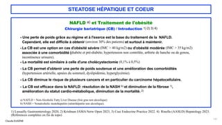 Claude EUGÈNE
STEATOSE HÉPATIQUE ET COEUR
NAFLD a) et Traitement de l'obésité
Chirurgie bariatrique (CB) / Introduction 1) 2) 3) 4)
- Une perte de poids grâce au régime et à l'exerce est la base du traitement de la NAFLD.
Cependant, elle est difficile à obtenir (environ 30% des patients) et surtout à maintenir.
--
La CB est une option en cas d'obésité sévère (IMC > 40 kg/m2) ou d'obésité modérée (IMC > 35 kg/m2)
associée à une comorbidité (diabète et pré-diabète, hypertension non contrôlée, arthirte de hanche ou de genou,
incontinence urinaire).
- La mortalité est similaire à celle d'une cholécystectomie (0,1% à 0,5%)
- La CB permet d'obtenir une perte de poids soutenue et une amélioration des comorbidités
(hypertension artérielle, apnées du sommeil, dyslipidémie, hyperglycémie).
- La CB diminue le risque de plusieurs cancers et en particulier du carcinome hépatocellulaire.
- La CB est efficace dans la NAFLD: résolution de la NASH b) et diminution de la fibrose 1),
amélioration du statut cardio-métabolique, diminution de la mortalité. 2)
a) NAFLD = Non-Alcoholic Fatty Liver Disease (foie gras non alcoolique)
b) NASH = Nonalcoholic steatohepatitis (stéatohépatite non alcoolique).
131
1) Lassailly Gastroenterology 2020, 2) Krishnan JAMA Netw Open 2023, 3) Cusi Endocrine Practice 2022. 4) Rinella (AASLD) Hepatology 2023.
(Références complètes en fin de topo)
 