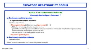 Claude EUGÈNE
STEATOSE HÉPATIQUE ET COEUR
NAFLD a) et Traitement de l'obésité
Chirurgie bariatrique / Comment ?
a) Techniques chirurgicales
Les 2 principales sont les suivantes
(Résultats: diapo suivante)
- Sleeve gastrectomy (idéalement sous laparoscopie) (+++)
. Réduction du volume gastrique en manchon (sleeve),
garantit l'accès endoscopique à la voie biliaire (utile en cas de sténose biliaire après transplantation hépatique (TH)),
moins de risque de malabsorption qu'avec le by-pass.
. Peut être associée à TH: avant, pendant ou après la TH.
- Roux-en-Y gastric bypass
b) Techniques endoscopiques
(Diapos plus loin)
a) NAFLD = NonAlcoholic Fatty Liver Disease (foie gras non alcoolique)
132
 
