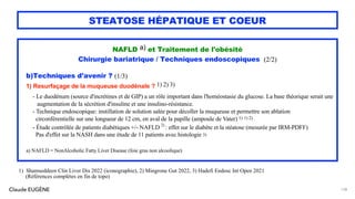 Claude EUGÈNE
STEATOSE HÉPATIQUE ET COEUR
NAFLD a) et Traitement de l'obésité
Chirurgie bariatrique / Techniques endoscopiques (2/2)
b)Techniques d'avenir ? (1/3)
1) Resurfaçage de la muqueuse duodénale ? 1) 2) 3)
- Le duodénum (source d'incrétines et de GIP) a un rôle important dans l'homéostasie du glucose. La base théorique serait une
augmentation de la sécrétion d'insuline et une insulino-résistance.
- Technique endoscopique: instillation de solution salée pour décoller la muqueuse et permettre son ablation
circonférentielle sur une longueur de 12 cm, en aval de la papille (ampoule de Vater) 1) 1) 2)
- Étude contrôlée de patients diabétiques +/- NAFLD 2)
: effet sur le diabète et la stéatose (mesurée par IRM-PDFF)
Pas d'effet sur la NASH dans une étude de 11 patients avec histologie 3)
a) NAFLD = NonAlcoholic Fatty Liver Disease (foie gras non alcoolique)
138
1) Shamseddeen Clin Liver Dis 2022 (iconographie), 2) Mingrone Gut 2022, 3) Hadefi Endosc Int Open 2021
(Références complètes en fin de topo)
 