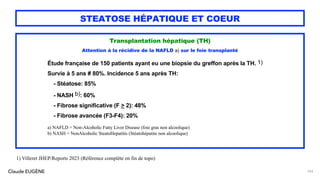 Claude EUGÈNE
STEATOSE HÉPATIQUE ET COEUR
Transplantation hépatique (TH)
Attention à la récidive de la NAFLD a) sur le foie transplanté
Étude française de 150 patients ayant eu une biopsie du greffon après la TH. 1)
Survie à 5 ans # 80%. Incidence 5 ans après TH:
- Stéatose: 85%
- NASH b): 60%
- Fibrose significative (F > 2): 48%
- Fibrose avancée (F3-F4): 20%
a) NAFLD = Non-Alcoholic Fatty Liver Disease (foie gras non alcoolique)
b) NASH = NonAlcoholic SteatoHepatitis (Stéatohépatite non alcoolique)
143
1) Villeret JHEP/Reports 2023 (Référence complète en fin de topo)
 