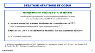 Claude EUGÈNE
STEATOSE HÉPATIQUE ET COEUR
Transplantation hépatique (TH) et statines
Outre leur action hypolipidémiante, un effet anti-cancéreux des statines a été décrit,
dont une moindre incidence du CHC a) lors des hépatites B et C
a) La prise de statines chez le receveur semble associée à une meilleure survie 1) 2) 3)
À noter un sous usage des statines après TH et dans la population générale 1) 3)
b) Après TH pour CHC a) la prise de statines a été associée à un taux plus faible de récidives 4)
a) CHC = Carcinome hépatocellulaire.
145
1) Beccheti Aliment Pharmacol Therap 2022, 2) Rinella Clin Gastroenterol Hepatol 2023, 3) Patel Liver Transpl 2019,
4) Cho Sci Rep 2019 (Références complètes en fin de topo)
 