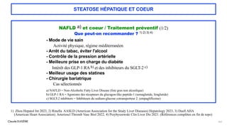 Claude EUGÈNE
STEATOSE HÉPATIQUE ET COEUR
NAFLD a) et coeur / Traitement préventif (1/2)
Que peut-on recommander ? 1) 2) 3) 4)
- Mode de vie sain
Activité physique, régime méditerranéen
- Arrêt du tabac, éviter l'alcool
- Contrôle de la pression artérielle
- Meilleure prise en charge du diabète
Intérêt des GLP-1 RA b) et des inhibiteurs du SGLT-2 c)
- Meilleur usage des statines
- Chirurgie bariatrique
Cas sélectionnés
a) NAFLD = Non-Alcoholic Fatty Liver Disease (foie gras non alcoolique)
b) GLP-1 RA = Agonistes des récepteurs du glucagon-like peptide-1 (semaglutide, liraglutide)
c) SGLT-2 inhibitors = Inhibiteurs du sodium-glucose cotransporteur 2. (empagliflozine)
147
1) Zhou Hepatol Int 2023, 2) Rinella AASLD (American Association for the Study Liver Diseases) Hepatology 2023, 3) Duell AHA
(American Heart Association). Arterioscl Thromb Vasc Biol 2022, 4) Przybyszewski Clin Liver Dis 2021. (Références complètes en fin de topo)
 