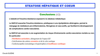 Claude EUGÈNE
STEATOSE HÉPATIQUE ET COEUR
Conclusions (1/2)
L'obésité et l'insulino-résistance exposent à la stéatose métabolique.
La NAFLD exacerbe l'insulino-résistance, prédispose à une dyslipidémie athérogène, permet le
relargage de médiateurs pro-inflammatoires, fibrogènes et vaso-actifs, qui facilitent le développement
de complications cardio-vasculaires.
La NAFLD est associée à une augmentation du risque d'événements cardio-vasculaires mortels ou non.
En particulier:
. Fibrillation auriculaire, allongement de l'espace QT
. Calcifications des artères coronaires et de la valve aortique
. Cardiomyopathie (remodelage et hypertrophie) et insuffisance cardiaque
150
 