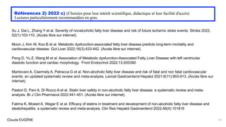 Claude EUGÈNE
Références 2) 2022 c) (Choisies pour leur intérêt scientifique, didactique et leur facilité d'accès)
Lectures particulièrement recommandées en gras.
Xu J, Dai L, Zhang Y et al. Severity of nonalcoholic fatty liver disease and risk of future ischemic stoke events. Stroke 2022,
52(1):103-110. (Accès libre sur internet).
Moon J, Kim W, Koo B et al. Metabolic dysfunction-associated fatty liver disease predicts long-term mortatity and
cardiovascular disease. Gut Liver 2022;16(3):433-442. (Accès libre sur internet).
Peng D, Yu Z, Wang M et al. Association of Metabolic dysfunction-Associated Fatty Liver Disease with left ventricular
diastolic function and cardiac morphology. Front Endocrinol 2022;13,935390
Mantovani A, Csermely A, Petracca G et al. Non-alcoholic fatty liver disease and risk of fatal and non fatal cardiovascular
events: an updated systematic review and meta-analysis. Lancet Gastroenterol Hepatol 2021;6(11):903-913. (Accès libre sur
internet).
Pastori D, Pani A, Di Rocco A et al. Statin liver safety in non-alcoholic fatty liver disease: a systematic review and meta-
analysis. Br J Clin Pharmacol 2022:441-451. (Accès libre sur internet).
Fatima K, Moeed A, Wagar E et al. Efficacy of statins in treatment and development of non-alcoholic fatty liver disease and
steatohepatitis: a systematic review and meta-analysis. Clin Res Hepatol Gastroenterol 2022;46(4):101816
161
 