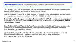 Claude EUGÈNE
Références 4) 2020 a) (Choisies pour leur intérêt scientifique, didactique et leur facilité d'accès)
Lectures particulièrement recommandées en gras.
Cai J, Zhang X-J, Ji Y-X et al. Nonalcoholic fatty liver disease pandemic fuels the upsurge in cardiovascular
diseases. Circul Res 2020;126(5): 679-704 (Accès libre sur internet)
Eslam M, Newsome P, Sarin S et al. A new definition for metabolic dysfunction-associated fatty liver disease:
an Int expert consensus statement. J Hepatol 2020;73(1):202-209. (Accès libre sur internet)
Eslam M, Sanyal AJ, George J. International Consensus Panel. MAFLD: a consensus-driven proposed
nomenclature for metabolic associated fatty liver disease. Gastroenterology 2020;158:1999-2014.e1
(Accès libre sur internet)
Eslam M, Sarin SK, Wong VW et al. The Asian Pacific Association for the Study of the Liver clinical practice
guidelines for the diagnosis and management of metabolic associated fatty liver disease. Hepatol Int
2020;14:889-919. (Accès libre sur internet)
Wijarnpreecha K, Panjawatanan P, Kroner P et al. Association between cardiac conduction defect and
nonalcoholic fatty liver disease: a systematic review and meta-analysis. Ann Gastroenterol
2020;33(6):661-666. (Accès libre sur internet)
170
 