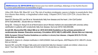 Claude EUGÈNE
Références 5) 2019-2018 a) (Choisies pour leur intérêt scientifique, didactique et leur facilité d'accès)
Lectures particulièrement recommandées en gras.
Allen AM, Hicks SB, Mara KC et al. The risk of incident extrahepatic cancers is higher in nonalcoholic fatty
liver disease than obesity -a longitudinal cohort study. J Hepatol 2019;71(6):1229-1236. (Accès libre sur
internet).
Stahl EP, Dhindsa DS, Lee SK et al. Nonalcoholic fatty liver disease and the heart. J Am Coll Cardiol
2019;73(8):948-963. (Accès libre sur internet).
Song SD, Chang UI, Kang S-G et al Noninvasive serum fibrosis markers are associated with coronary artery
calcification in patients with nonalcoholic fatty liver disease. Gut Liver 2019;13(6):658-668.
Arnett DK, Blumenthal RS, Albert MA et al. 2019 ACC/AHA Guideline on the primary prevention of
cardiovascular disease: Executive summary. Circulation 2019;140(11):e563-e595. (Accès libre sur internet).
EASL European Clinical Practice Guidelines on nutrition in chronic liver disease. J Hepatol 2019.70:172-193.
(Accès libre sur internet).
Hallsworth K, Adams LA. Lifestyle modification in NAFLD/NASH: facts and figures. JHEP/Reports 2019;1:468-479. (Accès
libre sur internet).
Spooner MH, Jump DB. Omega-3 fatty acids and nonalcoholic fatty liver disease in adults and children: where do we
stand ? Curr Opin Clin Nutr Metab Care 2019;22(2):103-110. (Accès libre sur internet).
173
 