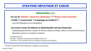 Claude EUGÈNE
STEATOSE HÉPATIQUE ET COEUR
Généralités (2/9)
- En cas de: Obésité / Syndrome métabolique a) / Risque cardio-vasculaire
L'EASL b) recommande 1) le dépistage de la NAFLD c)
(enzymes hépatiques et/ou échographie)
- Les autres causes de stéatose et stéatohépatite sont peu fréquentes
Hypobetalipoprotéinémie, maladie de Wilson, maladie coeliaque, déficit en lysosomal acid lipase,
dénutrition (carence en carnitine et choline).
a) Tableau plus loin
b) EASL = European Association for the Study of the Liver
c) NAFLD = Non-Alcoholic Fatty Liver Disease (foie gras non alcoolique).
20
1) EASL-EASD-EASO 2016 (Référence complète en fin de topo).
 
