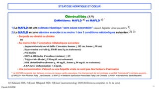 Claude EUGÈNE
STEATOSE HÉPATIQUE ET COEUR
Généralités (8/9)
Définitions: NAFLD a) et MAFLD b) *
1) La NAFLD est une stéatose hépatique "sans cause secondaire" (alcool, hépatite virale ou autre). 1)
2) La MAFLD est une stéatose associée à au moins 1 des 3 conditions métaboliques suivantes: 2), 3)
- Surpoids ou obésité ou diabète
ou
- Au moins 2 des 7 anomalies métaboliques suivantes:
. Augmentation du tour de taille (Caucasien, homme > 102 cm, femme > 90 cm)
. Hypertension artérielle (> 130/85 mm Hg ou traitement))
. Pré-diabète
. HOMA -IR (indice d'insulino-résistance) > 2,5
. Triglycérides élevés (> 150 mg/dL ou traitement)
. HDL cholestérol bas (homme < 40 mg/fL, femme < 50 mg/dL ou traitement)
. CRP élevée (inflammation) > 2 mg/dL
- Une consommation d'alcool ou une hépatite virale ne sont pas des facteurs d'exclusion
* La MAFLD comporte des facteurs connus de risque cardio-vasculaire. Ce changement de terminologie a semblé "prématuré" à certains experts...
a) NAFLD = Non-Alcoholic Fatty Liver Disease; b) MAFLD = Metabolic dysfunction-Associated Fatty Liver Disease, c) NASH = Nonalcoholic SteatoHepatitis
26
1) Chalasani 2018, 2) Eslam J Hepatol 2020, 3) Eslam Gastroenterology 2020 (Références complètes en fin de topo)
 