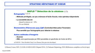 Claude EUGÈNE
STEATOSE HÉPATIQUE ET COEUR
NAFLD a) Détection de la stéatose (1/3)
Échographie 1) 2) 3)
- Méthode privilégiée, car peu onéreuse et facile d'accès, mais opérateur-dépendante
- La sensibilité décroit:
. Quand la stéatose est < 30%
. En cas d'obésité
Élastométrie (Fibroscan) avec CAP (Controlled Attenuation Parameter)
Plus sensible que l'échographie pour détecter la stéatose
Autres méthodes d'imagerie
- Scanner
- IRM, voire spectroscopie par IRM (sensibilités et spécificités de l'ordre de 90%)
a) NAFLD = Non-Alcoholic Fatty Liver Disease (foie gras non alcoolique)
31
1) Hassen Cureus 2022, 2) EASL-EASD-EASO J Hepatol 2016, 3) Chalasani Hepatology 2018 (Références complètes en fin de topo)
 