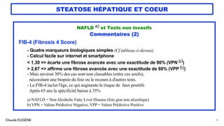 Claude EUGÈNE
STEATOSE HÉPATIQUE ET COEUR
NAFLD a) et Tests non invasifs
Commentaires (2)
FIB-4 (Fibrosis 4 Score)
- Quatre marqueurs biologiques simples (Cf tableau ci-dessus).
- Calcul facile sur internet et smartphone
< 1,30 => écarte une fibrose avancée avec une exactitude de 90% (VPN b))
> 2,67 => affirme une fibrose avancée avec une exactitude de 80% (VPP b))
- Mais environ 30% des cas sont non classables (entre ces seuils),
nécessitant une biopsie du foie ou le recours à d'autres tests.
- Le FIB-4 inclut l'âge, ce qui augmente le risque de faux positifs
Après 65 ans la spécificité baisse à 35%
a) NAFLD = Non Alcoholic Fatty Liver Disease (foie gras non alcoolique)
b) VPN = Valeur Prédictive Négative, VPP = Valeur Prédictive Positive
45
 
