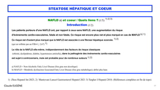 Claude EUGÈNE
STEATOSE HÉPATIQUE ET COEUR
NAFLD a) et coeur / Quels liens ? (1/5)
1) 2) 3)
Introduction (1/2)
Les patients porteurs d'une NAFLD ont, par rapport à ceux sans NAFLD, une augmentation du risque
d'événements cardio-vasculaires, fatals et non fatals. Ce risque est encore plus net et plus marqué en cas de MAFLD b) 1)
Ce risque est d'autant plus marqué que la NAFLD est associée à une fibrose hépatique avancée. 1) 2)
(qui est reflétée par un FIB-4 > 2,67) 1).
Le rôle de la NAFLD elle-même, indépendamment des facteurs de risque classiques
(obésité, dyslipidémie, diabète, hypertension artérielle), dans la pathogènie des événements cardio-vasculaires
est sujet à controversers, mais est probable pour de nombreux auteurs 1) 2)
a) NAFLD = Non-Alcoholic Fatty Liver Disease (foie gras non alcoolique)
b) MAFLD = Metabolic dysfunction Associated Fatty Liver Disease (foie gras métabolique); défini plus haut.
57
1) Zhou Hepatol Int 2023, 2) Mantovani Lancet Gastroenterol Hepatol 2021 3) Targher J Hepatol 2016. (Références complètes en fin de topo)
 
