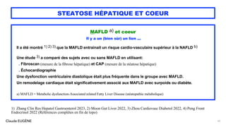 Claude EUGÈNE
STEATOSE HÉPATIQUE ET COEUR
MAFLD a) et coeur
Il y a un (bien sûr) un lien ...
Il a été montré 1) 2) 3) que la MAFLD entrainait un risque cardio-vasculaire supérieur à la NAFLD b)
Une étude 3) a comparé des sujets avec ou sans MAFLD en utilisant:
. Fibroscan (mesure de la fibrose hépatique) et CAP (mesure de la stéatose hépatique)
. Échocardiographie
Une dysfonction ventriculaire diastolique était plus fréquente dans le groupe avec MAFLD.
Un remodelage cardiaque était significativement associé aux MAFLD avec surpoids ou diabète.
a) MAFLD = Metabolic dysfunction-Associated related Fatty Liver Disease (stéatopathie métabolique)
62
1) Zhang Clin Res Hepatol Gastroenterol 2023, 2) Moon Gut Liver 2022, 3) Zhou Cardiovasc Diabetol 2022, 4) Peng Front
Endocrinol 2022 (Références complètes en fin de topo)
 