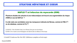 Claude EUGÈNE
STEATOSE HÉPATIQUE ET COEUR
NAFLD a) et Infarctus du myocarde (IDM)
Plusieurs études de cohorte et une méta-analyse ont trouvé une augmentation du risque
d'IDM en cas de NAFLD. 1)
Il a été noté une corrélation avec les marqueurs indirects de fibrose, comme le FIB-4 b)
ou de stéatose, comme le FLI b).
a) NAFLD = Non-Alcoholic Fatty Liver Disease (foie gras non alcoolique)
b) FIB-4, FLI et autres scores biologiques sont décrits dans un tableau en fin de topo.
69
1) Josloff J Cardiovasc Dev Dis 2022 (Référence complète en fin de topo)
 