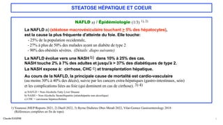 Claude EUGÈNE
STEATOSE HÉPATIQUE ET COEUR
NAFLD a) / Épidémiologie (1/3) 1), 2)
La NAFLD a) (stéatose macrovésiculaire touchant > 5% des hépatocytes),
est la cause la plus fréquente d'atteinte du foie. Elle touche:
- 25% de la population occidentale,
- 27% à plus de 50% des malades ayant un diabète de type 2
- 90% des obésités sévères. (Détails: diapo suivante)
La NAFLD évolue vers une NASH b) dans 10% à 25% des cas.
NASH touche 2% à 7% des adultes et jusqu'à > 37% des diabétiques de type 2.
La NASH expose à: cirrhose, CHC c) et transplantation hépatique.
Au cours de la NAFLD, la principale cause de mortalité est cardio-vasculaire
(au moins 30% à 40% des décès), suivie par les cancers extra-hépatiques (gastro-intestinaux, sein)
et les complications liées au foie (qui dominent en cas de cirrhose). 3) 4)
a) NAFLD = Non-Alcoholic Fatty Liver Disease
b) NASH = Non-Alcoholic SteatoHepatitis (stéatohépatite non alcoolique)
c) CHC = carcinome hépatocellulaire
7
1) Younossi JHEP/Reports 2021, 2) Duell 2022, 3) Byrne Diabetes Obes Metab 2022, Vilar-Gomez Gastroenterology 2018
(Références complètes en fin de topo)
 