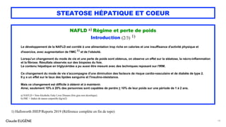 Claude EUGÈNE
STEATOSE HÉPATIQUE ET COEUR
NAFLD a) Régime et perte de poids
Introduction (2/3) 1)
Le développement de la NAFLD est corrélé à une alimentation trop riche en calories et une insuffisance d'activité physique et
d'exercice, avec augmentation de l'IMC b) et de l'obésité.
Lorsqu'un changement du mode de vie et une perte de poids sont obtenus, on observe un effet sur la stéatose, la nécro-inflammation
et la fibrose. Résultats observés sur des biopsies du foie.
Le contenu hépatique en triglycérides a pu aussi être mesuré avec des techniques reposant sur l'IRM.
Ce changement du mode de vie s'accompagne d'une diminution des facteurs de risque cardio-vasculaire et de diabète de type 2.
Il y a un effet sur le taux des lipides sanguins et l'insulino-résistance.
Mais ce changement est difficile à obtenir et à maintenir.
Ainsi, seulement 10% à 20% des personnes sont capables de perdre > 10% de leur poids sur une période de 1 à 2 ans.
a) NAFLD = Non-Alcoholic Fatty Liver Disease (foie gras non alcoolique).
b) IMC = Indice de masse corporelle (kg/m2)
79
1) Hallsworth JHEP/Reports 2019 (Référence complète en fin de topo)
 