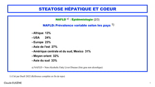 Claude EUGÈNE
STEATOSE HÉPATIQUE ET COEUR
NAFLD a) / Épidémiologie (2/3)
NAFLD: Prévalence variable selon les pays 1)
- Afrique 13%
- USA 24%
- Europe 23%
- Asie de l'est 27%
- Amérique centrale et du sud, Mexico 31%
- Moyen orient 32%
- Asie du sud 33%
a) NAFLD = Non-Alcoholic Fatty Liver Disease (foie gras non alcoolique)
8
1) Cité par Duell 2022 (Référence complète en fin de topo)
 