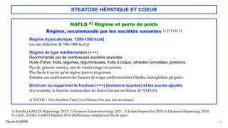 Claude EUGÈNE
STEATOSE HÉPATIQUE ET COEUR
NAFLD a) Régime et perte de poids
Régime, recommandé par les sociétés savantes 1) 2) 3) 4) 5)
Régime hypocalorique. 1200-1500 kcal/j
(ou une réduction de 500-1000 kcal/j)
Régime de type méditerranéen (+++)
Recommandé par de nombreuses sociétés savantes
Huile d'olive, fruits, légumes, légumineuses, fruits à coque, céréales complètes, poissons.
Peu de: graisses saturées, peu de viande rouge ou cuisinée.
Plus facile à suivre qu'un régime pauvre en graisses.
Entraîne une amélioration des facteurs de risque cardiovasculaire (lipides, hémoglobine glyquée).
Diminuer ou supprimer le fructose (+++) (boissons sucrées) et les sucres ajoutés
(En revanche, le fructose contenu dans les fruits n'est pas un facteur de NAFLD)
a) NAFLD = Non-Alcoholic Fatty Liver Disease (foie gras non alcoolique).
83
1) Rinella (AASLD) Hepatology 2023, 2) Younossi Gastroenterology 2021, 3) Eslam Hepatol Int 2020 4) Chalasani Hepatology 2018,
5) EASL, EASD, EASO J Hepatol 2016 (Références complètes en fin de topo)
 