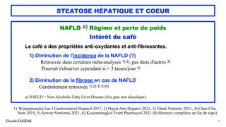 Claude EUGÈNE
STEATOSE HÉPATIQUE ET COEUR
NAFLD a) Régime et perte de poids
Intérêt du café
Le café a des propriétés anti-oxydantes et anti-fibrosantes.
1) Diminution de l'incidence de la NAFLD (?)
Retrouvée dans certaines méta-analyses 1) 2), pas dans d'autres 3)
Pourrait s'observer cependant si > 3 tasses/jour 4)
2) Diminution de la fibrose en cas de NAFLD
Généralement retrouvée 1) 2) 3) 5) 6)
a) NAFLD = Non-Alcoholic Fatty Liver Disease (foie gras non alcoolique).
86
1) Wijarnpreecha Eur J Gastroenterol Hepatol 2017, 2) Hayat Ann Hepatol 2021, 3) Ebadi Nutients 2021, 4) Chen Clin
Nutr 2019, 5) Sewter Nutrients 2021, 6) Kositamongkol Front Pharmacol 2021 (Références complètes en fin de topo)
 