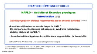 Claude EUGÈNE
STEATOSE HÉPATIQUE ET COEUR
NAFLD a) Activité et Exercice physiques
Introduction (1/2)
Activité physique et exercice recommandés par les sociétés savantes 1) 2) 3) 4)
- La sédentarité est un facteur de risque de NAFLD.
Un comportement sédentaire est associé à: syndrome métabolique,
obésité, diabète et NAFLD. 4)
- La sédentarité est également corrélée à une augmentation de la mortalité.
a) NAFLD = Non-Alcoholic Fatty Liver Disease (foie gras non alcoolique).
91
1) Rinella (AASLD) Hepatology 2023, 2) EASL, EASD, EASO J Hepatol 2016, 3) Chalasani AASLD Hepatology 2018, 4) Hallsworth
JHEP/Reports 2019. (Références complètes en fin de topo)
 