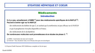 Claude EUGÈNE
STEATOSE HÉPATIQUE ET COEUR
Médicaments
Introduction
Il n'y a pas, actuellement, d'AMM a) pour des médicaments spécifiques de la NAFLD b).
Peuvent s'avérer agir sur la NAFLD:
- des médicaments du diabète de type 2, en sachant que la metformine est peu efficace sur la NAFLD
et que la pioglitazone n'est plus disponible en France.
- des médicaments de la dyslipidémie
De nombreuses molécules sont prometteuses et en études de phase 3. 1)
a) AMM = Autorisation de mise sur le marché.
b) NAFLD = Non-Alcoholic Fatty Liver Disease (foie gras non alcoolique).
99
1) Clayton-Chubb Nutrients 2023 (Référence complète en fin de topo)
 