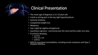 Clinical Presentation
• The mean age of diagnosis is 11–13 years old
• A dull or aching pain in the top right hypochondrium
• extreme tiredness
• unexplained weight loss
• Weakness
• liver might be slightly enlarged and
• acanthosis nigricans - commonly over the neck and the under arm area.
• If cirrhosis develops,
• jaundice
• itchy skin, and
• oedema
• NAFLD-associated comorbidities, including insulin resistance and Type II
Diabetes Mellitus,
 