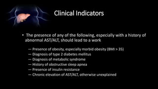 Clinical Indicators
• The presence of any of the following, especially with a history of
abnormal AST/ALT, should lead to a work
— Presence of obesity, especially morbid obesity (BMI > 35)
— Diagnosis of type 2 diabetes mellitus
— Diagnosis of metabolic syndrome
— History of obstructive sleep apnea
— Presence of insulin resistance
— Chronic elevation of AST/ALT, otherwise unexplained
 