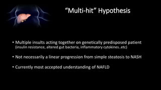 “Multi-hit” Hypothesis
• Multiple insults acting together on genetically predisposed patient
(insulin resistance, altered gut bacteria, inflammatory cytokines..etc)
• Not necessarily a linear progression from simple steatosis to NASH
• Currently most accepted understanding of NAFLD
 