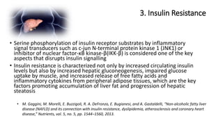 3. Insulin Resistance
• M. Gaggini, M. Morelli, E. Buzzigoli, R. A. DeFronzo, E. Bugianesi, and A. Gastaldelli, “Non-alcoholic fatty liver
disease (NAFLD) and its connection with insulin resistance, dyslipidemia, atherosclerosis and coronary heart
disease,” Nutrients, vol. 5, no. 5, pp. 1544–1560, 2013.
• Serine phosphorylation of insulin receptor substrates by inflammatory
signal transducers such as c-jun N-terminal protein kinase 1 (JNK1) or
inhibitor of nuclear factor-κB kinase-β(IKK-β) is considered one of the key
aspects that disrupts insulin signalling
• Insulin resistance is characterized not only by increased circulating insulin
levels but also by increased hepatic gluconeogenesis, impaired glucose
uptake by muscle, and increased release of free fatty acids and
inflammatory cytokines from peripheral adipose tissues, which are the key
factors promoting accumulation of liver fat and progression of hepatic
steatosis
 