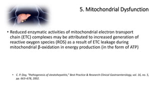 5. Mitochondrial Dysfunction
• C. P. Day, “Pathogenesis of steatohepatitis,” Best Practice & Research Clinical Gastroenterology, vol. 16, no. 5,
pp. 663–678, 2002.
• Reduced enzymatic activities of mitochondrial electron transport
chain (ETC) complexes may be attributed to increased generation of
reactive oxygen species (ROS) as a result of ETC leakage during
mitochondrial β-oxidation in energy production (in the form of ATP)
 