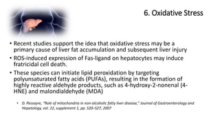 6. Oxidative Stress
• D. Pessayre, “Role of mitochondria in non-alcoholic fatty liver disease,” Journal of Gastroenterology and
Hepatology, vol. 22, supplement 1, pp. S20–S27, 2007
• Recent studies support the idea that oxidative stress may be a
primary cause of liver fat accumulation and subsequent liver injury
• ROS-induced expression of Fas-ligand on hepatocytes may induce
fratricidal cell death.
• These species can initiate lipid peroxidation by targeting
polyunsaturated fatty acids (PUFAs), resulting in the formation of
highly reactive aldehyde products, such as 4-hydroxy-2-nonenal (4-
HNE) and malondialdehyde (MDA)
 