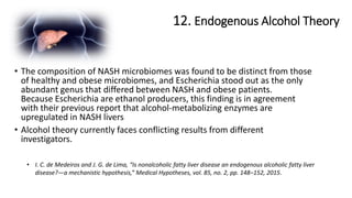 12. Endogenous Alcohol Theory
• I. C. de Medeiros and J. G. de Lima, “Is nonalcoholic fatty liver disease an endogenous alcoholic fatty liver
disease?—a mechanistic hypothesis,” Medical Hypotheses, vol. 85, no. 2, pp. 148–152, 2015.
• The composition of NASH microbiomes was found to be distinct from those
of healthy and obese microbiomes, and Escherichia stood out as the only
abundant genus that differed between NASH and obese patients.
Because Escherichia are ethanol producers, this finding is in agreement
with their previous report that alcohol-metabolizing enzymes are
upregulated in NASH livers
• Alcohol theory currently faces conflicting results from different
investigators.
 