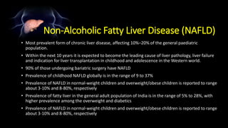 Non-Alcoholic Fatty Liver Disease (NAFLD)
• Most prevalent form of chronic liver disease, affecting 10%–20% of the general paediatric
population.
• Within the next 10 years it is expected to become the leading cause of liver pathology, liver failure
and indication for liver transplantation in childhood and adolescence in the Western world.
• 90% of those undergoing bariatric surgery have NAFLD
• Prevalence of childhood NAFLD globally is in the range of 9 to 37%
• Prevalence of NAFLD in normal-weight children and overweight/obese children is reported to range
about 3-10% and 8-80%, respectively
• Prevalence of fatty liver in the general adult population of India is in the range of 5% to 28%, with
higher prevalence among the overweight and diabetics
• Prevalence of NAFLD in normal-weight children and overweight/obese children is reported to range
about 3-10% and 8-80%, respectively
 