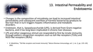 13. Intestinal Permeability and
Endotoxemia
• R. Medzhitov, “Toll-like receptors and innate immunity,” Nature Reviews Immunology, vol. 1, no. 2, pp. 135–145,
2001.
• Changes in the composition of microbiota can lead to increased intestinal
permeability and subsequent overflow of harmful bacterial by-products to
the liver that in turn triggers hepatic inflammation and metabolic
disorders.
• Endotoxin, that is, lipopolysaccharide (LPS), is derived from Gram-negative
bacteria, and it has long been implicated in chronic liver diseases
• LPS and other exogenous stimuli are responded to first by innate immunity
through pattern recognition receptors such as toll-like receptors (TLRs) and
NOD-like receptors (NLRs)
 