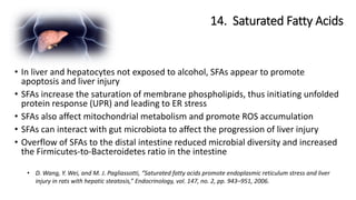 14. Saturated Fatty Acids
• D. Wang, Y. Wei, and M. J. Pagliassotti, “Saturated fatty acids promote endoplasmic reticulum stress and liver
injury in rats with hepatic steatosis,” Endocrinology, vol. 147, no. 2, pp. 943–951, 2006.
• In liver and hepatocytes not exposed to alcohol, SFAs appear to promote
apoptosis and liver injury
• SFAs increase the saturation of membrane phospholipids, thus initiating unfolded
protein response (UPR) and leading to ER stress
• SFAs also affect mitochondrial metabolism and promote ROS accumulation
• SFAs can interact with gut microbiota to affect the progression of liver injury
• Overflow of SFAs to the distal intestine reduced microbial diversity and increased
the Firmicutes-to-Bacteroidetes ratio in the intestine
 